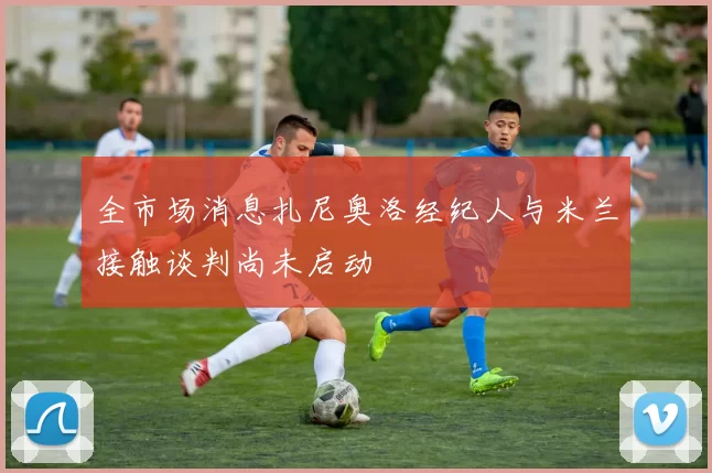 全市场消息扎尼奥洛经纪人与米兰接触谈判尚未启动
