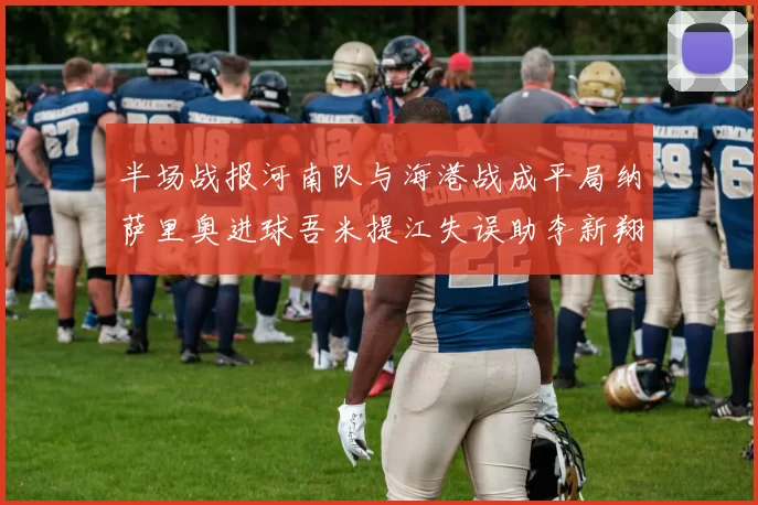 半场战报河南队与海港战成平局纳萨里奥进球吾米提江失误助李新翔扳平